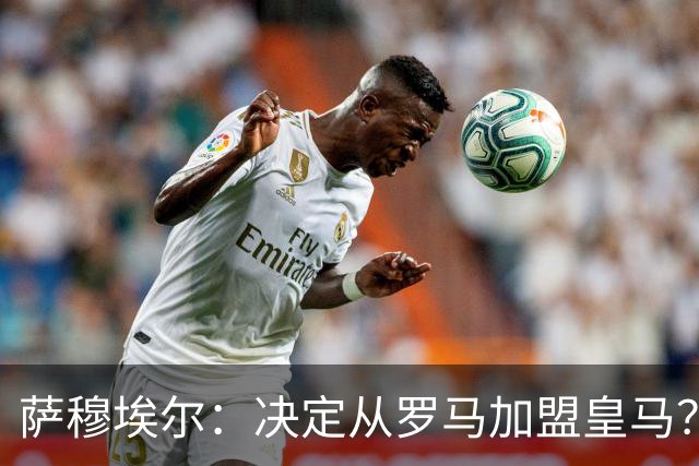 萨穆埃尔：决定从罗马加盟皇马？因为那是最适合我的选择